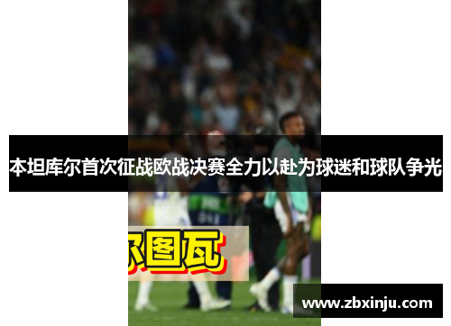 本坦库尔首次征战欧战决赛全力以赴为球迷和球队争光