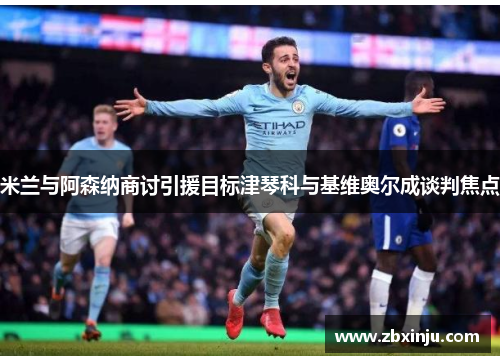 米兰与阿森纳商讨引援目标津琴科与基维奥尔成谈判焦点