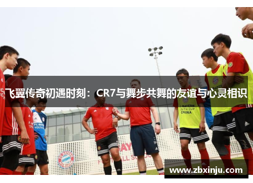 飞翼传奇初遇时刻：CR7与舞步共舞的友谊与心灵相识